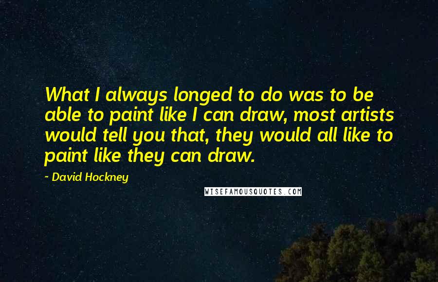 David Hockney Quotes: What I always longed to do was to be able to paint like I can draw, most artists would tell you that, they would all like to paint like they can draw.