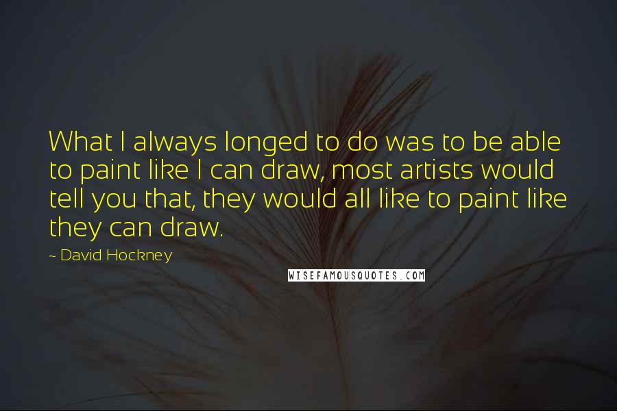 David Hockney Quotes: What I always longed to do was to be able to paint like I can draw, most artists would tell you that, they would all like to paint like they can draw.