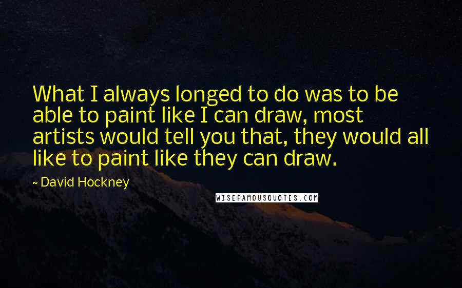 David Hockney Quotes: What I always longed to do was to be able to paint like I can draw, most artists would tell you that, they would all like to paint like they can draw.