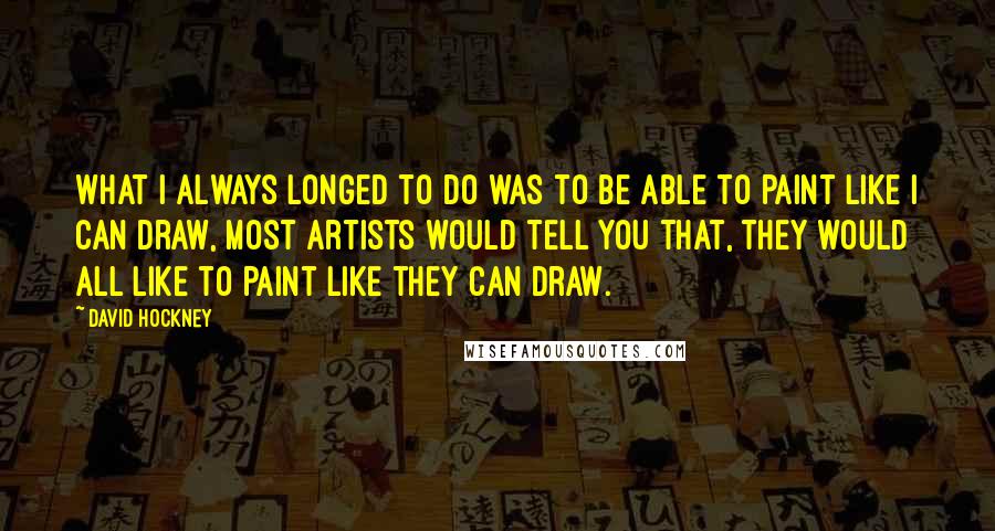 David Hockney Quotes: What I always longed to do was to be able to paint like I can draw, most artists would tell you that, they would all like to paint like they can draw.