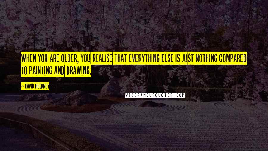 David Hockney Quotes: When you are older, you realise that everything else is just nothing compared to painting and drawing.