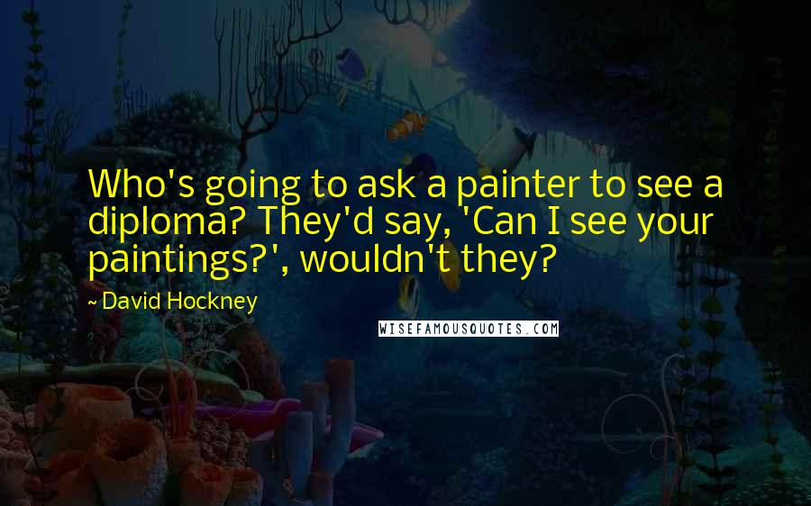 David Hockney Quotes: Who's going to ask a painter to see a diploma? They'd say, 'Can I see your paintings?', wouldn't they?