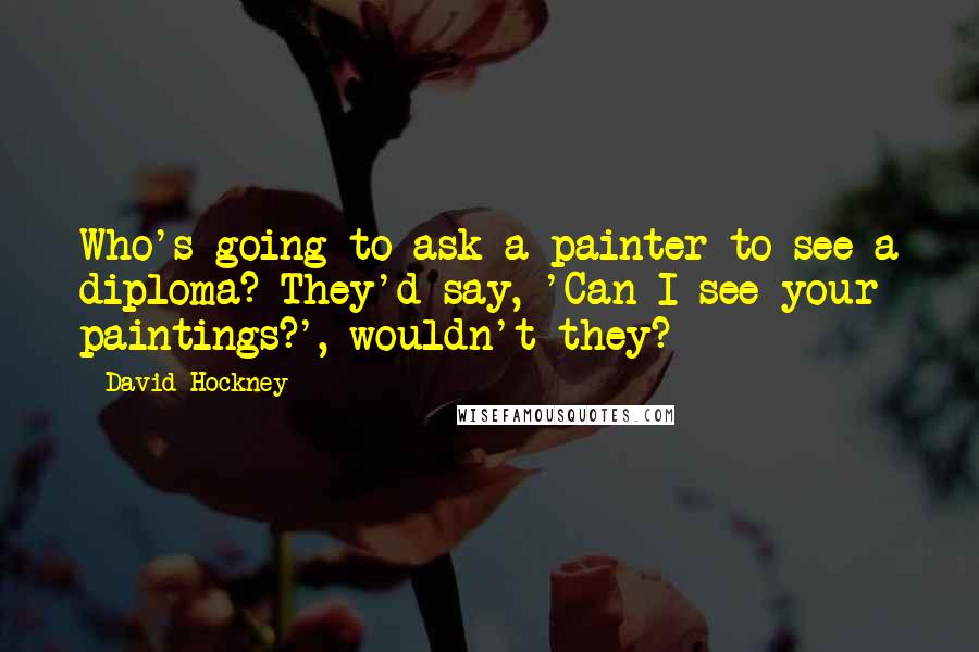 David Hockney Quotes: Who's going to ask a painter to see a diploma? They'd say, 'Can I see your paintings?', wouldn't they?