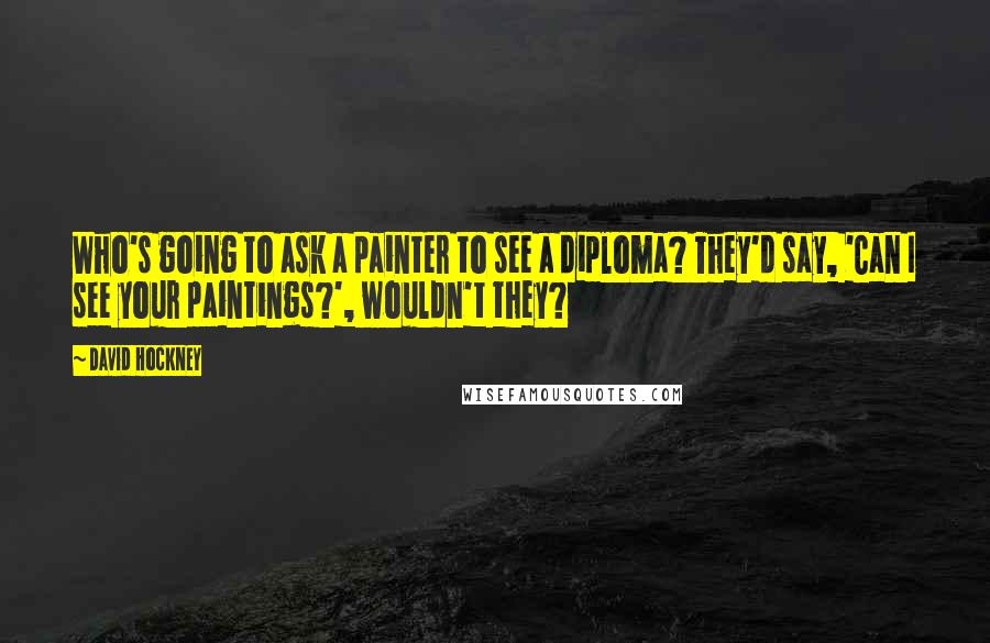 David Hockney Quotes: Who's going to ask a painter to see a diploma? They'd say, 'Can I see your paintings?', wouldn't they?