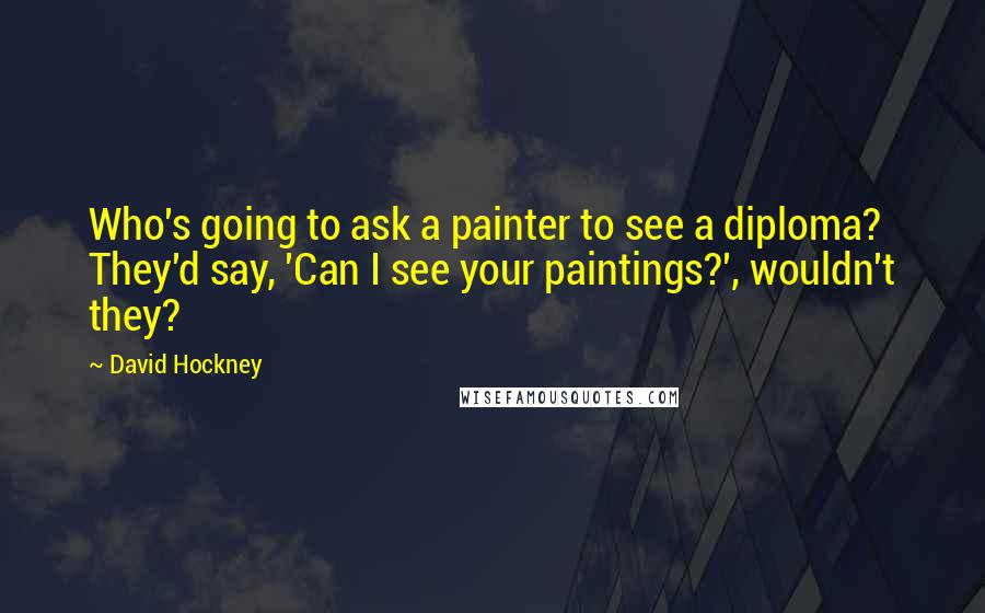 David Hockney Quotes: Who's going to ask a painter to see a diploma? They'd say, 'Can I see your paintings?', wouldn't they?
