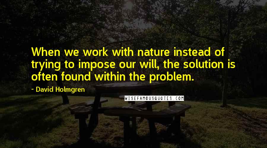 David Holmgren Quotes: When we work with nature instead of trying to impose our will, the solution is often found within the problem.