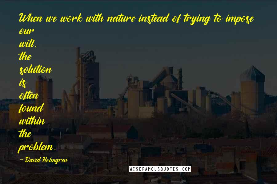 David Holmgren Quotes: When we work with nature instead of trying to impose our will, the solution is often found within the problem.