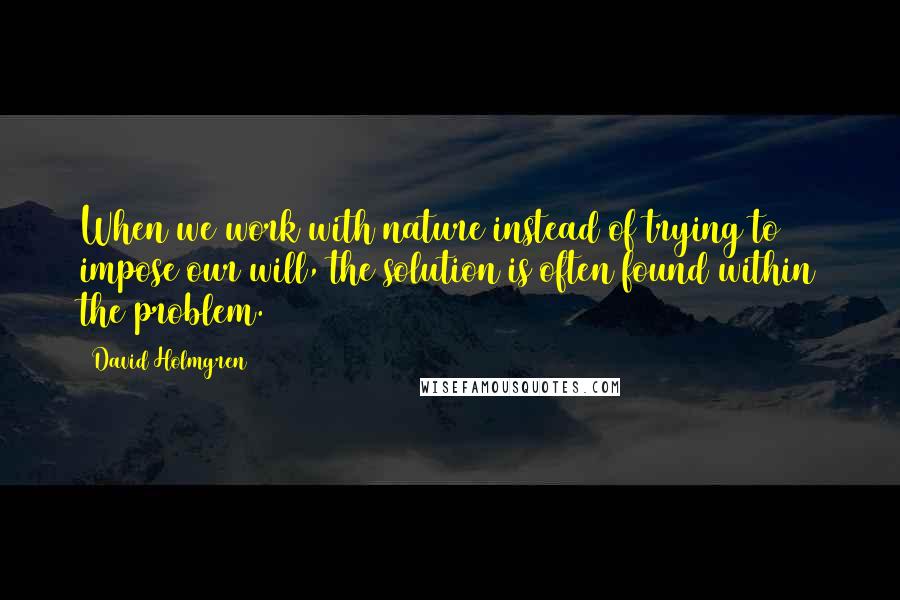 David Holmgren Quotes: When we work with nature instead of trying to impose our will, the solution is often found within the problem.