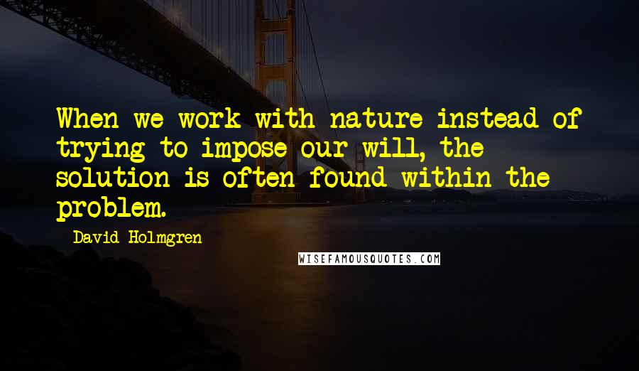 David Holmgren Quotes: When we work with nature instead of trying to impose our will, the solution is often found within the problem.