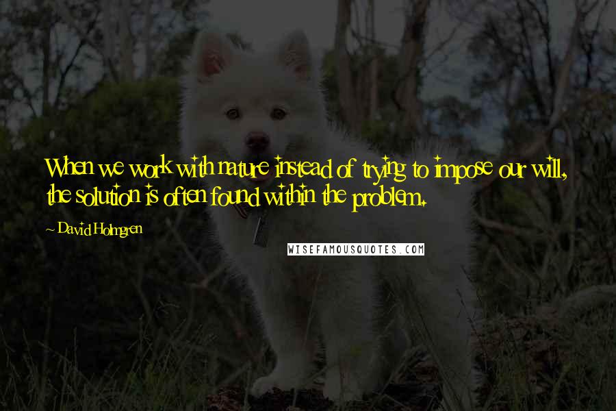 David Holmgren Quotes: When we work with nature instead of trying to impose our will, the solution is often found within the problem.