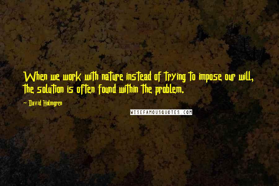 David Holmgren Quotes: When we work with nature instead of trying to impose our will, the solution is often found within the problem.