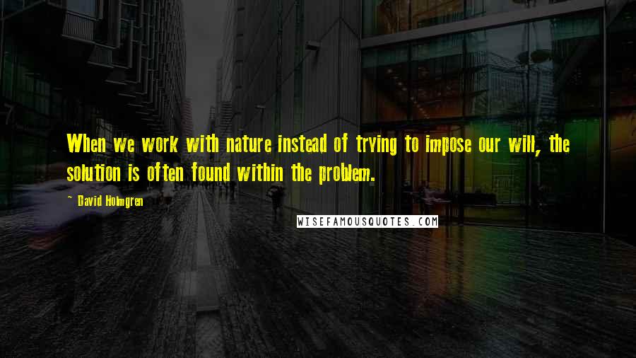 David Holmgren Quotes: When we work with nature instead of trying to impose our will, the solution is often found within the problem.