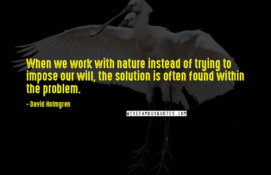 David Holmgren Quotes: When we work with nature instead of trying to impose our will, the solution is often found within the problem.