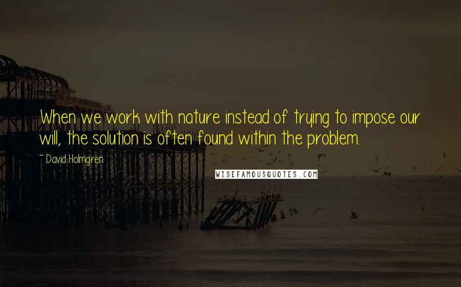 David Holmgren Quotes: When we work with nature instead of trying to impose our will, the solution is often found within the problem.