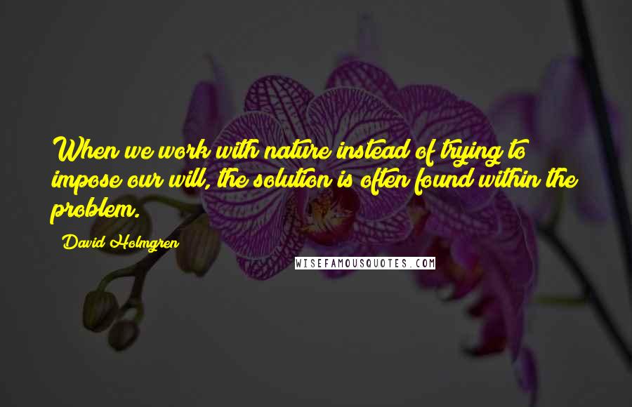 David Holmgren Quotes: When we work with nature instead of trying to impose our will, the solution is often found within the problem.