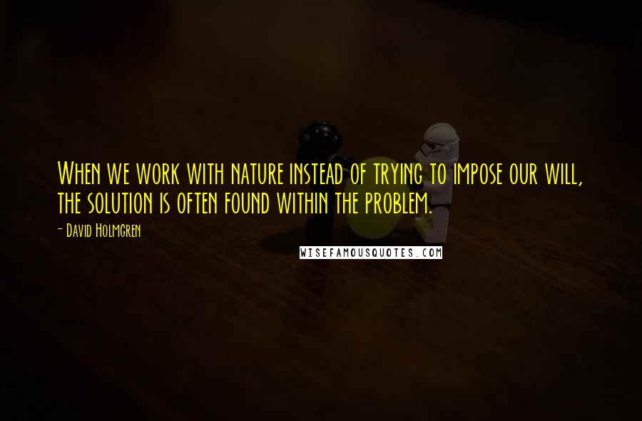 David Holmgren Quotes: When we work with nature instead of trying to impose our will, the solution is often found within the problem.