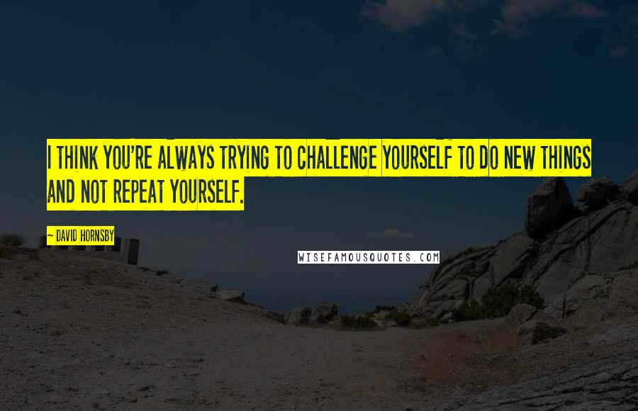 David Hornsby Quotes: I think you're always trying to challenge yourself to do new things and not repeat yourself.