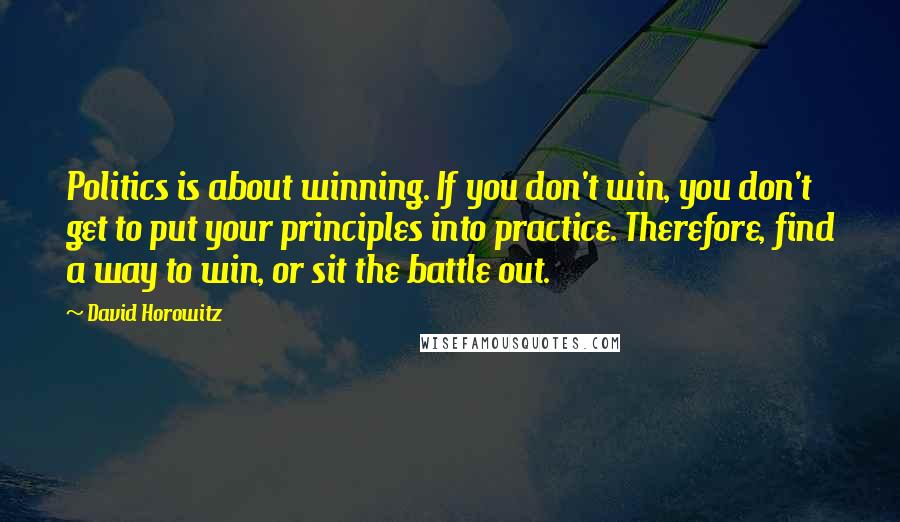 David Horowitz Quotes: Politics is about winning. If you don't win, you don't get to put your principles into practice. Therefore, find a way to win, or sit the battle out.