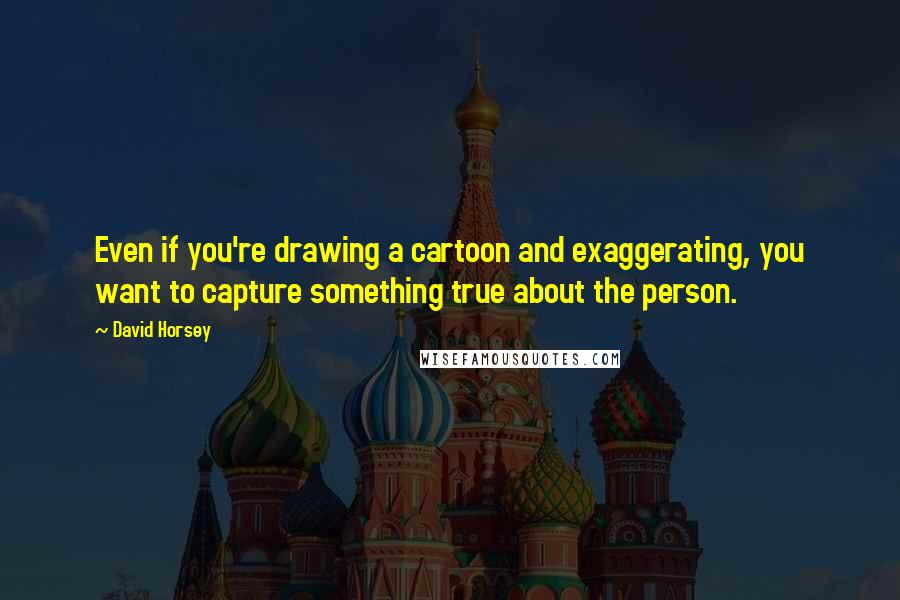 David Horsey Quotes: Even if you're drawing a cartoon and exaggerating, you want to capture something true about the person.