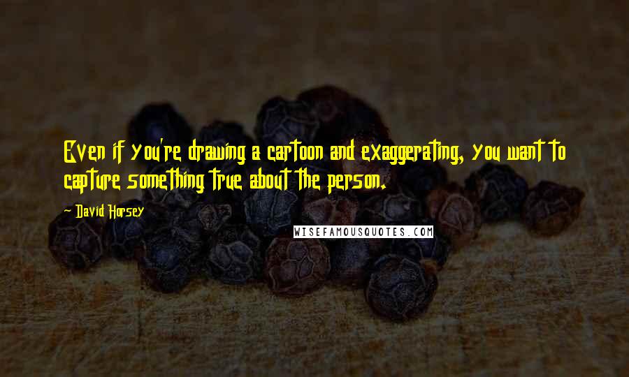 David Horsey Quotes: Even if you're drawing a cartoon and exaggerating, you want to capture something true about the person.