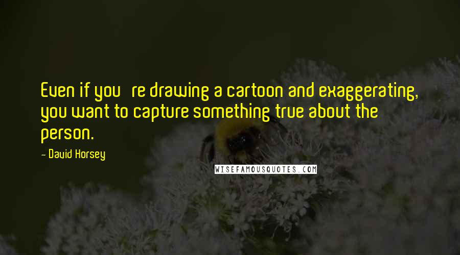 David Horsey Quotes: Even if you're drawing a cartoon and exaggerating, you want to capture something true about the person.