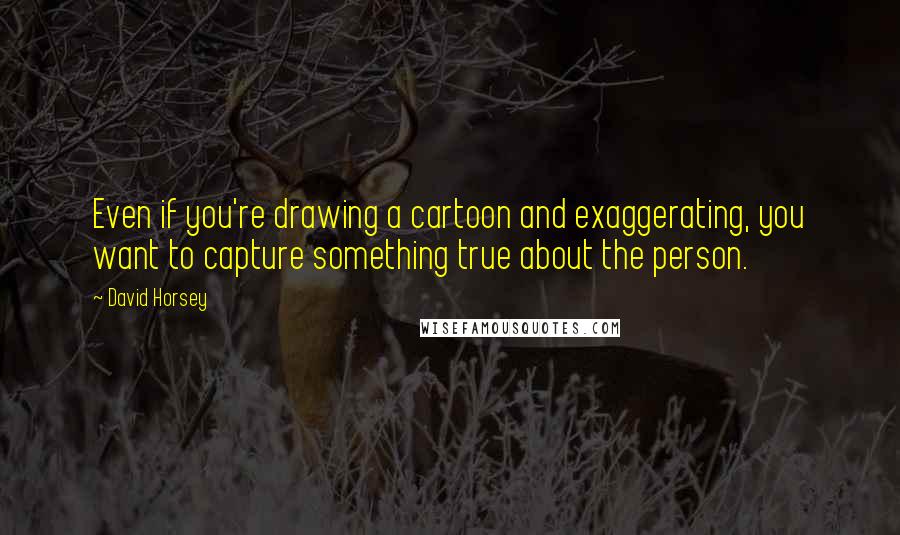 David Horsey Quotes: Even if you're drawing a cartoon and exaggerating, you want to capture something true about the person.