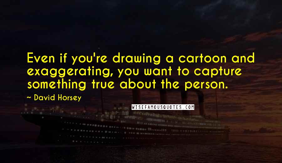 David Horsey Quotes: Even if you're drawing a cartoon and exaggerating, you want to capture something true about the person.