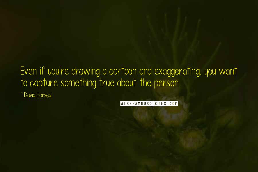 David Horsey Quotes: Even if you're drawing a cartoon and exaggerating, you want to capture something true about the person.