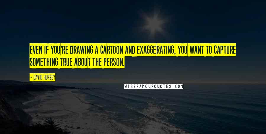 David Horsey Quotes: Even if you're drawing a cartoon and exaggerating, you want to capture something true about the person.