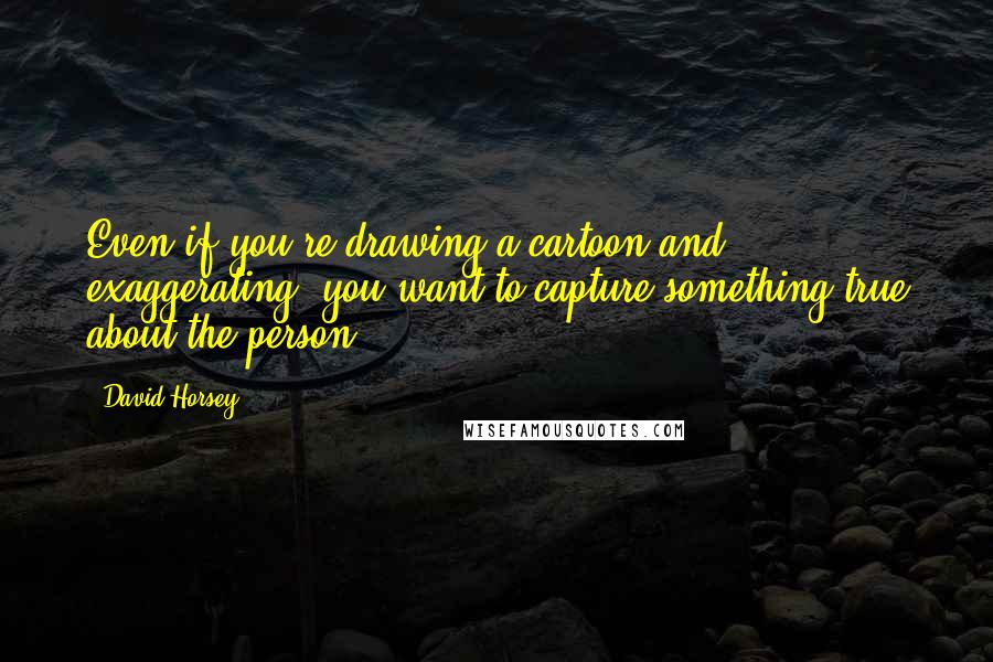 David Horsey Quotes: Even if you're drawing a cartoon and exaggerating, you want to capture something true about the person.