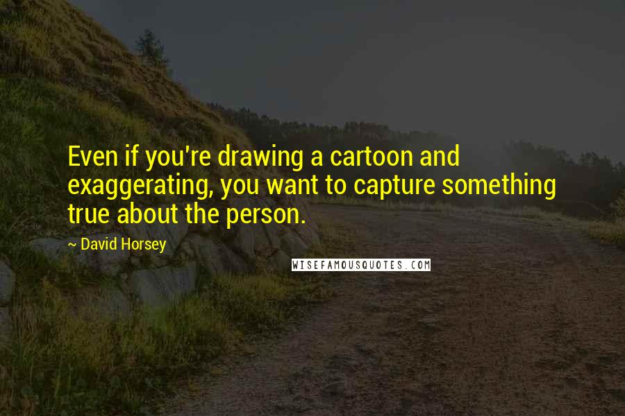 David Horsey Quotes: Even if you're drawing a cartoon and exaggerating, you want to capture something true about the person.