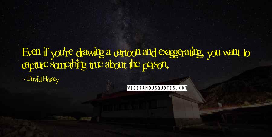 David Horsey Quotes: Even if you're drawing a cartoon and exaggerating, you want to capture something true about the person.