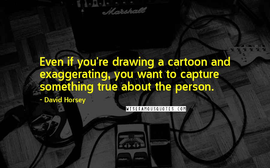 David Horsey Quotes: Even if you're drawing a cartoon and exaggerating, you want to capture something true about the person.