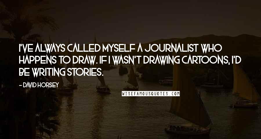 David Horsey Quotes: I've always called myself a journalist who happens to draw. If I wasn't drawing cartoons, I'd be writing stories.