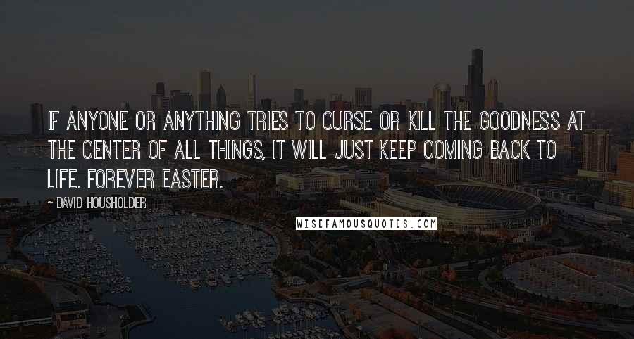 David Housholder Quotes: If anyone or anything tries to curse or kill the Goodness at the Center of all things, it will just keep coming back to life. Forever Easter.