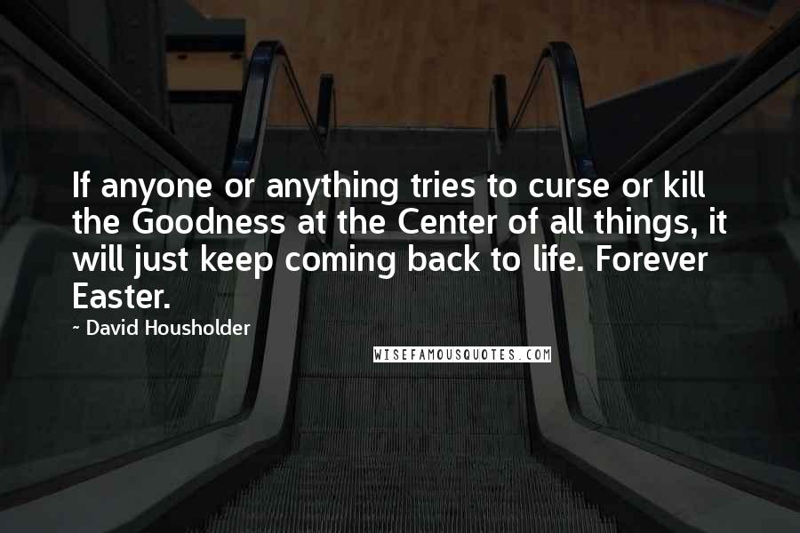 David Housholder Quotes: If anyone or anything tries to curse or kill the Goodness at the Center of all things, it will just keep coming back to life. Forever Easter.