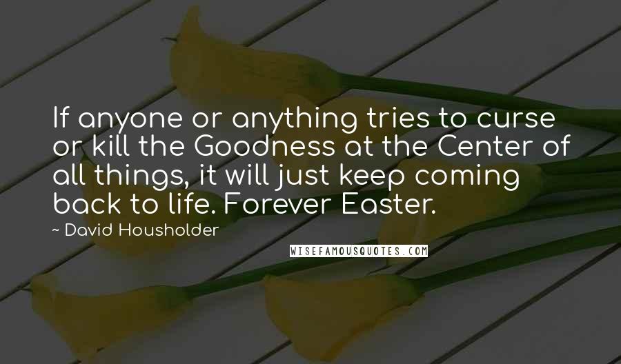 David Housholder Quotes: If anyone or anything tries to curse or kill the Goodness at the Center of all things, it will just keep coming back to life. Forever Easter.