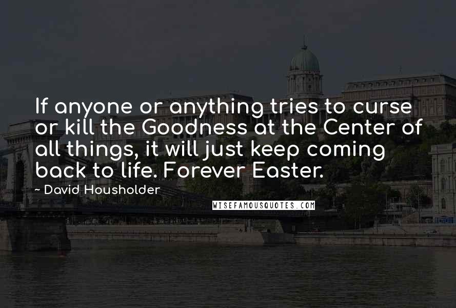 David Housholder Quotes: If anyone or anything tries to curse or kill the Goodness at the Center of all things, it will just keep coming back to life. Forever Easter.