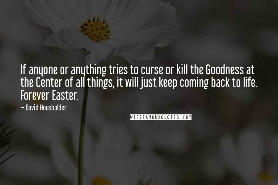 David Housholder Quotes: If anyone or anything tries to curse or kill the Goodness at the Center of all things, it will just keep coming back to life. Forever Easter.