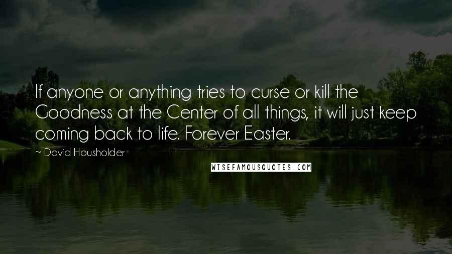 David Housholder Quotes: If anyone or anything tries to curse or kill the Goodness at the Center of all things, it will just keep coming back to life. Forever Easter.