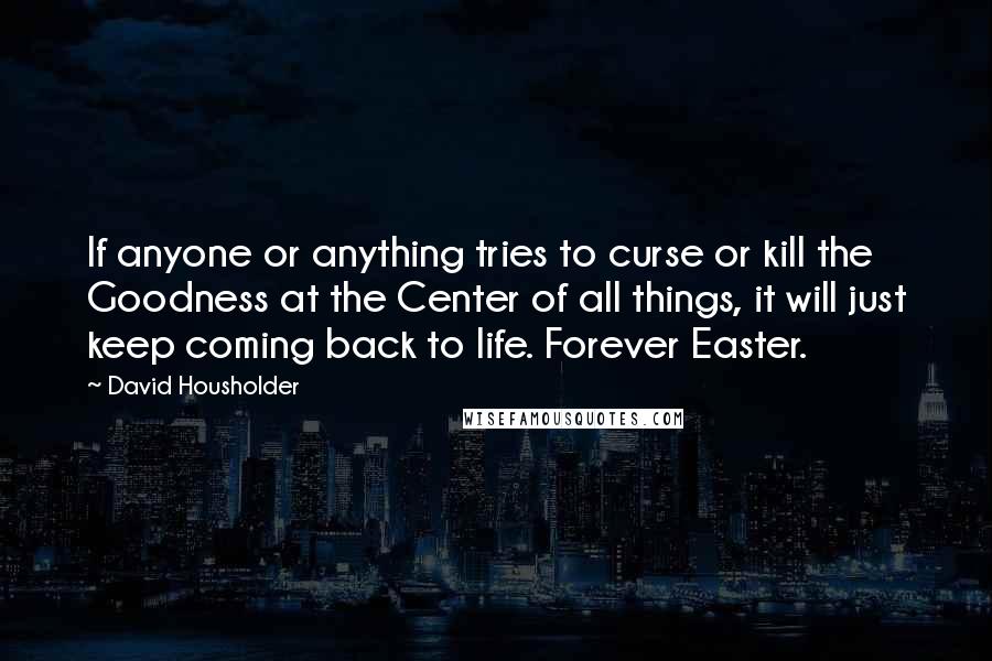 David Housholder Quotes: If anyone or anything tries to curse or kill the Goodness at the Center of all things, it will just keep coming back to life. Forever Easter.