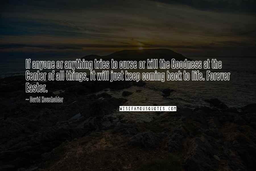 David Housholder Quotes: If anyone or anything tries to curse or kill the Goodness at the Center of all things, it will just keep coming back to life. Forever Easter.