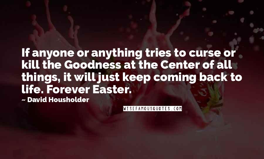 David Housholder Quotes: If anyone or anything tries to curse or kill the Goodness at the Center of all things, it will just keep coming back to life. Forever Easter.