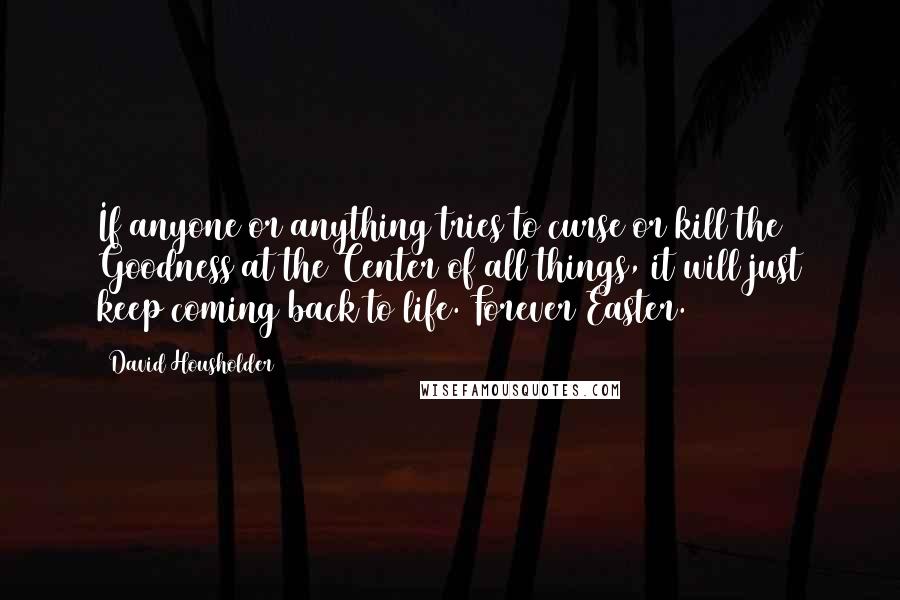 David Housholder Quotes: If anyone or anything tries to curse or kill the Goodness at the Center of all things, it will just keep coming back to life. Forever Easter.