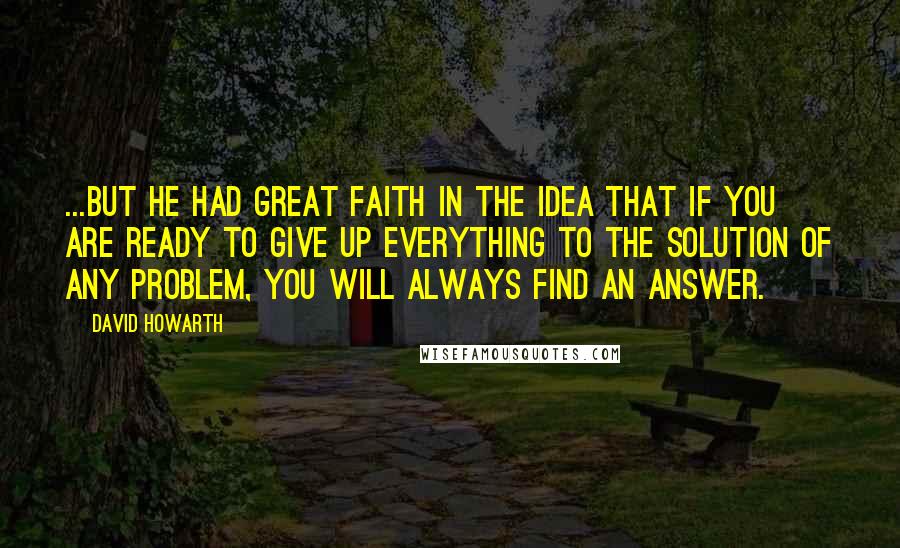 David Howarth Quotes: ...But he had great faith in the idea that if you are ready to give up everything to the solution of any problem, you will always find an answer.