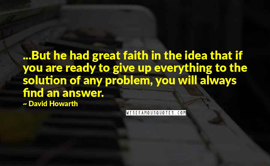 David Howarth Quotes: ...But he had great faith in the idea that if you are ready to give up everything to the solution of any problem, you will always find an answer.