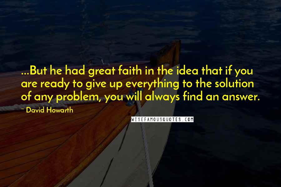 David Howarth Quotes: ...But he had great faith in the idea that if you are ready to give up everything to the solution of any problem, you will always find an answer.