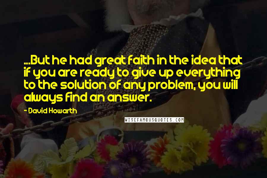 David Howarth Quotes: ...But he had great faith in the idea that if you are ready to give up everything to the solution of any problem, you will always find an answer.