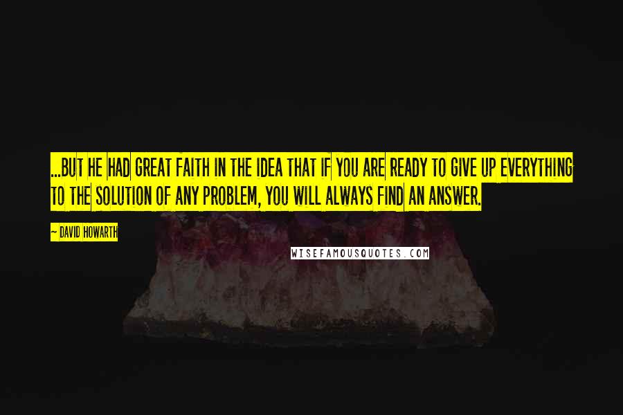 David Howarth Quotes: ...But he had great faith in the idea that if you are ready to give up everything to the solution of any problem, you will always find an answer.