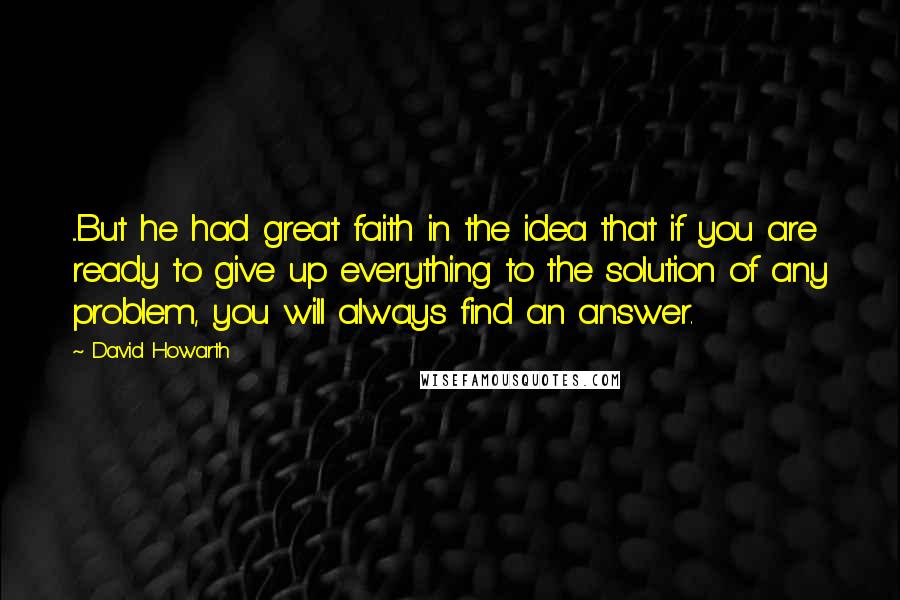 David Howarth Quotes: ...But he had great faith in the idea that if you are ready to give up everything to the solution of any problem, you will always find an answer.